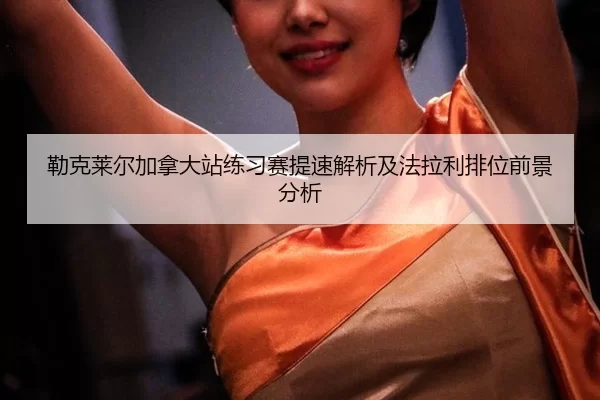 勒克莱尔加拿大站练习赛提速解析及法拉利排位前景分析 | xingkong