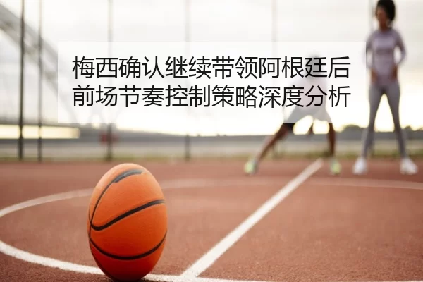 梅西确认继续带领阿根廷后 前场节奏控制策略深度分析 | xingkong