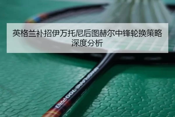英格兰补招伊万托尼后图赫尔中锋轮换策略深度分析 | xingkong